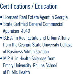 Certifications/Education - Licensed Real Estate Agent in Georgia - State Certified General Commercial    Appraiser  4040 - B.B.A. in Real Estate and Urban Affairs    from the Georgia State University College    of Business Administration - M.P.H. in Health Sciences from    Emory University  Rollins School    of Public Health